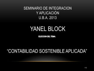 SEMINARIO DE INTEGRACION
Y APLICACIÓN
U.B.A. 2013

YANEL BLOCK
REG: 851.722

“CONTABILIDAD SOSTENIBLE APLICADA”

1/17

 
