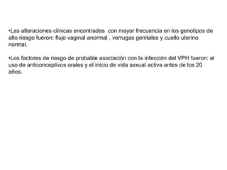 •Las alteraciones clínicas encontradas con mayor frecuencia en los genotipos de
alto riesgo fueron: flujo vaginal anormal , verrugas genitales y cuello uterino
normal.
•Los factores de riesgo de probable asociación con la infección del VPH fueron: el
uso de anticonceptivos orales y el inicio de vida sexual activa antes de los 20
años.

 