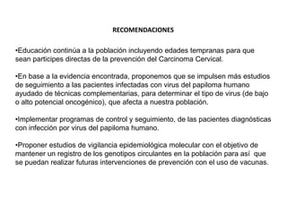 RECOMENDACIONES
•Educación continúa a la población incluyendo edades tempranas para que
sean participes directas de la prevención del Carcinoma Cervical.
•En base a la evidencia encontrada, proponemos que se impulsen más estudios
de seguimiento a las pacientes infectadas con virus del papiloma humano
ayudado de técnicas complementarias, para determinar el tipo de virus (de bajo
o alto potencial oncogénico), que afecta a nuestra población.

•Implementar programas de control y seguimiento, de las pacientes diagnósticas
con infección por virus del papiloma humano.
•Proponer estudios de vigilancia epidemiológica molecular con el objetivo de
mantener un registro de los genotipos circulantes en la población para así que
se puedan realizar futuras intervenciones de prevención con el uso de vacunas.

 