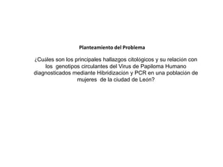 Planteamiento del Problema
¿Cuáles son los principales hallazgos citológicos y su relación con
los genotipos circulantes del Virus de Papiloma Humano
diagnosticados mediante Hibridización y PCR en una población de
mujeres de la ciudad de León?

 