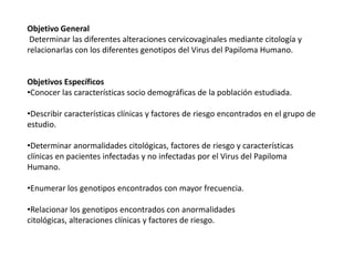 Objetivo General
Determinar las diferentes alteraciones cervicovaginales mediante citología y
relacionarlas con los diferentes genotipos del Virus del Papiloma Humano.

Objetivos Específicos
•Conocer las características socio demográficas de la población estudiada.
•Describir características clínicas y factores de riesgo encontrados en el grupo de
estudio.

•Determinar anormalidades citológicas, factores de riesgo y características
clínicas en pacientes infectadas y no infectadas por el Virus del Papiloma
Humano.
•Enumerar los genotipos encontrados con mayor frecuencia.
•Relacionar los genotipos encontrados con anormalidades
citológicas, alteraciones clínicas y factores de riesgo.

 