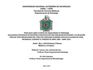 UNIVERSIDAD NACIONAL AUTÓNOMA DE NICARAGUA
UNAN – LEÓN
Facultad de Ciencias Médicas
Departamento de Patología

Tesis para optar al título de especialista en Patología
HALLAZGOS CITOLOGICOS DE MUESTRAS CERVICALES EN UNA POBLACIÓN DE MUJERES Y SU RELACIÓN
CON LOS TIPOS MOLECULARES DEL VIRUS DEL PAPILOMA HUMANO (VPH) EN LA CIUDAD DE LEON,
NICARAGUA, DURANTE EL PERÍODO DE ABRIL 2009 – ABRIL 2010.
Autor: Dra. Liliet Pacheco Chévez
Médico y Cirujano.
Tutores: Tutores: Dra. Emérita Berrios.
Profesor Titular Departamento Patología.
Dr. Félix Espinoza.
Profesor Titular Departamento Microbiología.

Marzo 2012

 