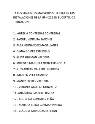 A LOS SIGUENTES MAESTROS SE LE CITA EN LAS
INSTALACIONES DE LA UPN 202 EN EL DEPTO. DE
TITULACION.

1.- AURELIA CONTRERAS CONTRERAS
2.-RAQUEL VENTURA SANCHEZ
3.-ALBA HERNANDEZ MAGALLANES
4.-DIANA GOMEZ ESTUDILLO
5.-SILVIA GUZMAN VALDIVIA
6.-SOLEDAD MANUELA ORTIZ ESPINDOLA
7.- LUIS ADRIAN VALERIO HIGAREDA
8.- MARLEN VELA RAMIREZ
9.-VIANEY FLORES VALDIVIA
10.- VIRGINIA AGUILAR GONZALEZ
11.-ANA SOFIA CASTILLO RIVERA
12.- AGUSTINA GONZALEZ PEÑA
13.- MARTHA ELENA GUZMAN PINEDA
14.- CLAUDIA ZARAGOZA ESTEBAN

 