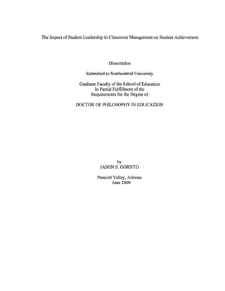 The Impact of Student Leadership in Classroom Management on Student Achievement
Dissertation
Submitted to Northcentral University
Graduate Faculty of the School of Education
In Partial Fulfillment of the
Requirements for the Degree of
DOCTOR OF PHILOSOPHY IN EDUCATION
by
JASON S. GORNTO
Prescott Valley, Arizona
June 2009
 