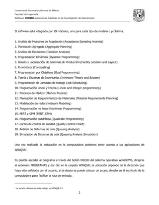 Universidad Nacional Autónoma de México
Facultad de Ingeniería
Software WINQSB aplicaciones prácticas en la Investigación de Operaciones
2
El software está integrado por 19 módulos, uno para cada tipo de modelo o problema.
1. Análisis de Muestreo de Aceptación (Acceptance Sampling Analysis)
2. Planeación Agregada (Aggregate Planning)
3. Análisis de Decisiones (Decision Analysis)
4. Programación Dinámica (Dynamic Programming)
5. Diseño y Localización de Sistemas de Producción (Facility Location and Layout)
6. Pronósticos (Forecasting)
7. Programación por Objetivos (Goal Programming)
8. Teoría y Sistemas de Inventarios (Inventory Theory and System)
9. Programación de Jornadas de trabajo (Job Scheduling)
10. Programación Lineal y Entera (Linear and Integer programming)
11. Procesos de Markov (Markov Process)
12. Planeación de Requerimientos de Materiales (Material Requirements Planning)
13. Modelación de redes (Network Modeling)
14. Programación no lineal (Nonlinear Programming)
15. PERT y CPM (PERT_CPM)
16. Programación cuadrática (Quadratic Programming)
17. Cartas de control de calidad (Quality Control Chart)
18. Análisis de Sistemas de cola (Queuing Analysis)
19. Simulación de Sistemas de cola (Queuing Analysis Simulation)
Una vez realizada la instalación en la computadora podemos tener acceso a las aplicaciones de
WINQSB1
.
Es posible acceder al programa a través del botón INICIO del sistema operativo WINDOWS, dirigirse
al submenú PROGRAMAS y dar clic en la carpeta WINQSB; la ubicación depende de la dirección que
haya sido señalada por el usuario, si se desea se puede colocar un acceso directo en el escritorio de la
computadora para facilitar la ruta de entrada.
1
La versión utilizada en este trabajo es WINQSB 2.0.
 