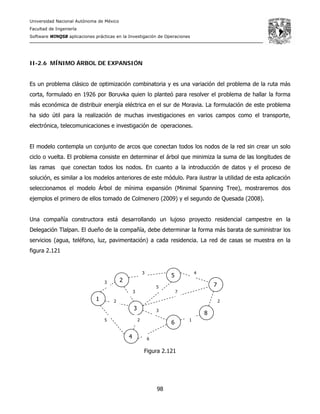 Universidad Nacional Autónoma de México
Facultad de Ingeniería
Software WINQSB aplicaciones prácticas en la Investigación de Operaciones
98
II-2.6 MÍNIMO ÁRBOL DE EXPANSIÓN
Es un problema clásico de optimización combinatoria y es una variación del problema de la ruta más
corta, formulado en 1926 por Boruvka quien lo planteó para resolver el problema de hallar la forma
más económica de distribuir energía eléctrica en el sur de Moravia. La formulación de este problema
ha sido útil para la realización de muchas investigaciones en varios campos como el transporte,
electrónica, telecomunicaciones e investigación de operaciones.
El modelo contempla un conjunto de arcos que conectan todos los nodos de la red sin crear un solo
ciclo o vuelta. El problema consiste en determinar el árbol que minimiza la suma de las longitudes de
las ramas que conectan todos los nodos. En cuanto a la introducción de datos y el proceso de
solución, es similar a los modelos anteriores de este módulo. Para ilustrar la utilidad de esta aplicación
seleccionamos el modelo Árbol de mínima expansión (Minimal Spanning Tree), mostraremos dos
ejemplos el primero de ellos tomado de Colmenero (2009) y el segundo de Quesada (2008).
Una compañía constructora está desarrollando un lujoso proyecto residencial campestre en la
Delegación Tlalpan. El dueño de la compañía, debe determinar la forma más barata de suministrar los
servicios (agua, teléfono, luz, pavimentación) a cada residencia. La red de casas se muestra en la
figura 2.121
Figura 2.121
1
8
7
6
5
4
3
23
3 4
2
1
6
5
2
3
5
7
2
3
 