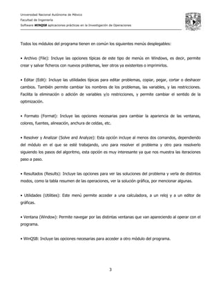 Universidad Nacional Autónoma de México
Facultad de Ingeniería
Software WINQSB aplicaciones prácticas en la Investigación de Operaciones
3
Todos los módulos del programa tienen en común los siguientes menús desplegables:
• Archivo (File): Incluye las opciones típicas de este tipo de menús en Windows, es decir, permite
crear y salvar ficheros con nuevos problemas, leer otros ya existentes o imprimirlos.
• Editar (Edit): Incluye las utilidades típicas para editar problemas, copiar, pegar, cortar o deshacer
cambios. También permite cambiar los nombres de los problemas, las variables, y las restricciones.
Facilita la eliminación o adición de variables y/o restricciones, y permite cambiar el sentido de la
optimización.
• Formato (Format): Incluye las opciones necesarias para cambiar la apariencia de las ventanas,
colores, fuentes, alineación, anchura de celdas, etc.
• Resolver y Analizar (Solve and Analyze): Esta opción incluye al menos dos comandos, dependiendo
del módulo en el que se esté trabajando, uno para resolver el problema y otro para resolverlo
siguiendo los pasos del algoritmo, esta opción es muy interesante ya que nos muestra las iteraciones
paso a paso.
• Resultados (Results): Incluye las opciones para ver las soluciones del problema y verla de distintos
modos, como la tabla resumen de las operaciones, ver la solución gráfica, por mencionar algunas.
• Utilidades (Utilities): Este menú permite acceder a una calculadora, a un reloj y a un editor de
gráficas.
• Ventana (Window): Permite navegar por las distintas ventanas que van apareciendo al operar con el
programa.
• WinQSB: Incluye las opciones necesarias para acceder a otro módulo del programa.
 