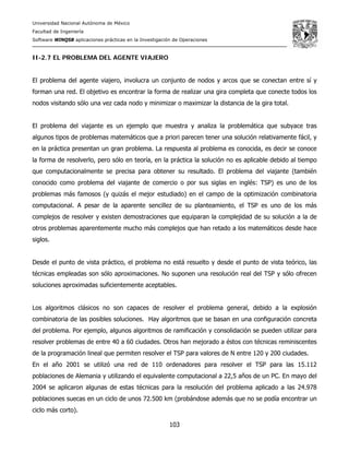 Universidad Nacional Autónoma de México
Facultad de Ingeniería
Software WINQSB aplicaciones prácticas en la Investigación de Operaciones
103
II-2.7 EL PROBLEMA DEL AGENTE VIAJERO
El problema del agente viajero, involucra un conjunto de nodos y arcos que se conectan entre sí y
forman una red. El objetivo es encontrar la forma de realizar una gira completa que conecte todos los
nodos visitando sólo una vez cada nodo y minimizar o maximizar la distancia de la gira total.
El problema del viajante es un ejemplo que muestra y analiza la problemática que subyace tras
algunos tipos de problemas matemáticos que a priori parecen tener una solución relativamente fácil, y
en la práctica presentan un gran problema. La respuesta al problema es conocida, es decir se conoce
la forma de resolverlo, pero sólo en teoría, en la práctica la solución no es aplicable debido al tiempo
que computacionalmente se precisa para obtener su resultado. El problema del viajante (también
conocido como problema del viajante de comercio o por sus siglas en inglés: TSP) es uno de los
problemas más famosos (y quizás el mejor estudiado) en el campo de la optimización combinatoria
computacional. A pesar de la aparente sencillez de su planteamiento, el TSP es uno de los más
complejos de resolver y existen demostraciones que equiparan la complejidad de su solución a la de
otros problemas aparentemente mucho más complejos que han retado a los matemáticos desde hace
siglos.
Desde el punto de vista práctico, el problema no está resuelto y desde el punto de vista teórico, las
técnicas empleadas son sólo aproximaciones. No suponen una resolución real del TSP y sólo ofrecen
soluciones aproximadas suficientemente aceptables.
Los algoritmos clásicos no son capaces de resolver el problema general, debido a la explosión
combinatoria de las posibles soluciones. Hay algoritmos que se basan en una configuración concreta
del problema. Por ejemplo, algunos algoritmos de ramificación y consolidación se pueden utilizar para
resolver problemas de entre 40 a 60 ciudades. Otros han mejorado a éstos con técnicas reminiscentes
de la programación lineal que permiten resolver el TSP para valores de N entre 120 y 200 ciudades.
En el año 2001 se utilizó una red de 110 ordenadores para resolver el TSP para las 15.112
poblaciones de Alemania y utilizando el equivalente computacional a 22,5 años de un PC. En mayo del
2004 se aplicaron algunas de estas técnicas para la resolución del problema aplicado a las 24.978
poblaciones suecas en un ciclo de unos 72.500 km (probándose además que no se podía encontrar un
ciclo más corto).
 