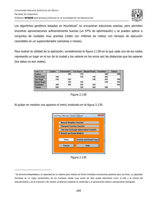Universidad Nacional Autónoma de México
Facultad de Ingeniería
Software WINQSB aplicaciones prácticas en la Investigación de Operaciones
104
Los algoritmos genéticos basados en heurísticas3
no encuentran soluciones exactas, pero permiten
encontrar aproximaciones suficientemente buenas (un 97% de optimización) y se pueden aplicar a
conjuntos de ciudades muy grandes (redes con millones de nodos) con tiempos de ejecución
razonables en un superordenador (semanas o meses).
Para ilustrar la utilidad de la aplicación; consideremos la figura 2.138 en la que cada uno de los nodos
representa un lugar en el sur de la ciudad y los valores en los arcos son las distancias que las separan
(los datos no son reales).
Figura 2.138
Al pulsar en resolver nos aparece el menú mostrado en la figura 2.139.
Figura 2.139
3
Se denomina heurística a la capacidad de un sistema para realizar de forma inmediata innovaciones positivas para sus fines. La capacidad
heurística es un rasgo característico de los humanos, desde cuyo punto de vista puede describirse como el arte y la ciencia del
descubrimiento y de la invención o de resolver problemas mediante la creatividad y el pensamiento lateral o pensamiento divergente.
 