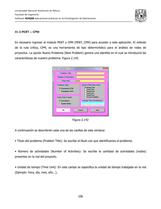 Universidad Nacional Autónoma de México
Facultad de Ingeniería
Software WINQSB aplicaciones prácticas en la Investigación de Operaciones
106
II-3 PERT – CPM
Es necesario ingresar al módulo PERT y CPM (PERT_CPM) para acceder a esta aplicación. El método
de la ruta crítica, CPM, es una herramienta de tipo determinístico para el análisis de redes de
proyectos. La opción Nuevo Problema (New Problem) genera una plantilla en el cual se introducirá las
características de nuestro problema. Figura 2.142.
Figura 2.142
A continuación se describirán cada una de las casillas de esta ventana:
• Título del problema (Problem Title): Se escribe el título con que identificamos el problema.
• Número de actividades (Number of Activities): Se escribe la cantidad de actividades (nodos)
presentes en la red del proyecto.
• Unidad de tiempo (Time Unit): En este campo se especifica la unidad de tiempo trabajada en la red
(Ejemplo: hora, día, mes, año…).
 