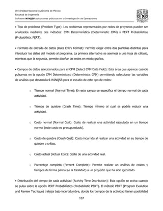 Universidad Nacional Autónoma de México
Facultad de Ingeniería
Software WINQSB aplicaciones prácticas en la Investigación de Operaciones
107
• Tipo de problema (Problem Type): Los problemas representados por redes de proyectos pueden ser
analizados mediante dos métodos: CPM Determinístico (Deterministic CPM) y PERT Probabilístico
(Probabilistic PERT).
• Formato de entrada de datos (Data Entry Format): Permite elegir entre dos plantillas distintas para
introducir los datos del modelo al programa. La primera alternativa se asemeja a una hoja de cálculo,
mientras que la segunda, permite diseñar las redes en modo gráfico.
• Campos de datos seleccionados para el CPM (Select CPM Data Field): Esta área que aparece cuando
pulsamos en la opción CPM Determinístico (Deterministic CPM) permitiendo seleccionar las variables
de análisis que desarrollará WINQSB para el estudio de este tipo de redes:
o Tiempo normal (Normal Time): En este campo se especifica el tiempo normal de cada
actividad.
o Tiempo de quiebre (Crash Time): Tiempo mínimo al cual se podría reducir una
actividad.
o Costo normal (Normal Cost): Costo de realizar una actividad ejecutada en un tiempo
normal (este costo es presupuestado).
o Costo de quiebre (Crash Cost): Costo incurrido al realizar una actividad en su tiempo de
quiebre o crítico.
o Costo actual (Actual Cost): Costo de una actividad real.
o Porcentaje completo (Percent Complete): Permite realizar un análisis de costos y
tiempos de forma parcial (o la totalidad) a un proyecto que ha sido ejecutado.
• Distribución del tiempo de cada actividad (Activity Time Distribution): Esta opción se activa cuando
se pulsa sobre la opción PERT Probabilístico (Probabilistic PERT). El método PERT (Program Evalution
and Review Tecnique) trabaja bajo incertidumbre, donde los tiempos de la actividad tienen posibilidad
 