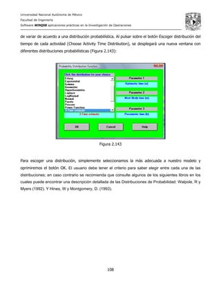 Universidad Nacional Autónoma de México
Facultad de Ingeniería
Software WINQSB aplicaciones prácticas en la Investigación de Operaciones
108
de variar de acuerdo a una distribución probabilística. Al pulsar sobre el botón Escoger distribución del
tiempo de cada actividad (Choose Activity Time Distribution), se desplegará una nueva ventana con
diferentes distribuciones probabilísticas (Figura 2.143):
Figura 2.143
Para escoger una distribución, simplemente seleccionamos la más adecuada a nuestro modelo y
oprimiremos el botón OK. El usuario debe tener el criterio para saber elegir entre cada una de las
distribuciones; en caso contrario se recomienda que consulte algunos de los siguientes libros en los
cuales puede encontrar una descripción detallada de las Distribuciones de Probabilidad: Walpole, R y
Myers (1992). Y Hines, W y Montgomery, D. (1993).
 
