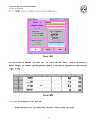 Universidad Nacional Autónoma de México
Facultad de Ingeniería
Software WINQSB aplicaciones prácticas en la Investigación de Operaciones
110
Figura 2.144
Marcamos todas las opciones disponibles para CPM (excepto los dos últimos) con el fin de realizar un
análisis integral. La ventana siguiente permite ingresar la información disponible de cada actividad
(Figura 2.145):
Figura 2.145
Los puntos que aparecen en esta zona son:
• Número de la actividad (Activity Number): Número consecutivo de actividades.
 