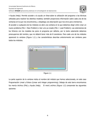 Universidad Nacional Autónoma de México
Facultad de Ingeniería
Software WINQSB aplicaciones prácticas en la Investigación de Operaciones
4
• Ayuda (Help): Permite acceder a la ayuda en línea sobre la utilización del programa o las técnicas
utilizadas para resolver los distintos modelos; también proporciona información sobre cada una de las
ventanas en la que nos encontramos, y despliega una descripción que nos sirve para orientarnos.
Al acceder a cualquiera de los módulos se abre una ventana en la que debemos elegir entre crear un
nuevo problema (File > New Problem) o leer uno ya creado (File > Load Problem). Las extensiones de
los ficheros con los modelos las pone el programa por defecto, por lo tanto solamente debemos
preocuparnos del nombre, que no deberá tener más de 8 caracteres. Para cada uno de los módulos
aparecerá la ventana (Figura 1.1) y las características descritas anteriormente son similares para
todos los módulos.
Figura 1.1
La parte superior de la ventana indica el nombre del módulo que hemos seleccionado, en este caso
Programación Lineal y Entera (Linear and integer programming). Debajo de esta barra encontramos
los menús Archivo (File) y Ayuda (Help). El menú archivo (Figura 1.2) comprende las siguientes
opciones:
 