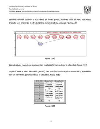 Universidad Nacional Autónoma de México
Facultad de Ingeniería
Software WINQSB aplicaciones prácticas en la Investigación de Operaciones
113
Podemos también observar la ruta crítica en modo gráfico, pulsando sobre el menú Resultados
(Results) y en análisis de la actividad gráfica (Graphic Activity Analysis). Figura 2.149
Figura 2.149
Las actividades (nodos) que se encuentran resaltadas forman parte de la ruta crítica. Figura 2.149
Al pulsar sobre el menú Resultados (Results) y en Mostrar ruta crítica (Show Critical Path) aparecerán
solo las actividades pertenecientes a la ruta crítica. Figura 2.150
Figura 2.150
 