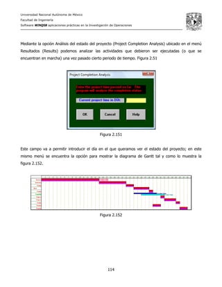 Universidad Nacional Autónoma de México
Facultad de Ingeniería
Software WINQSB aplicaciones prácticas en la Investigación de Operaciones
114
Mediante la opción Análisis del estado del proyecto (Project Completion Analysis) ubicado en el menú
Resultados (Results) podemos analizar las actividades que debieron ser ejecutadas (o que se
encuentran en marcha) una vez pasado cierto periodo de tiempo. Figura 2.51
Figura 2.151
Este campo va a permitir introducir el día en el que queramos ver el estado del proyecto; en este
mismo menú se encuentra la opción para mostrar la diagrama de Gantt tal y como lo muestra la
figura 2.152.
Figura 2.152
 