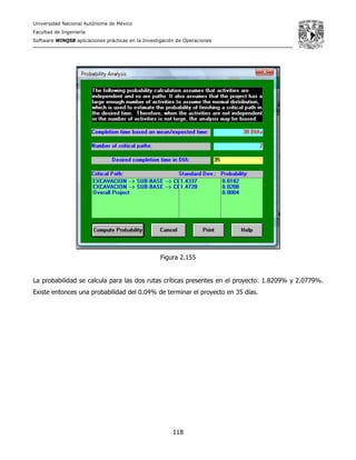 Universidad Nacional Autónoma de México
Facultad de Ingeniería
Software WINQSB aplicaciones prácticas en la Investigación de Operaciones
118
Figura 2.155
La probabilidad se calcula para las dos rutas críticas presentes en el proyecto: 1.8209% y 2.0779%.
Existe entonces una probabilidad del 0.04% de terminar el proyecto en 35 días.
 