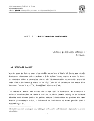 Universidad Nacional Autónoma de México
Facultad de Ingeniería
Software WINQSB aplicaciones prácticas en la Investigación de Operaciones
119
CAPÍTULO III- INVESTIGACIÓN DE OPERACIONES II
Lo primero que debe valorar un Hombre es
A sí mismo…
III-1 PROCESO DE MARKOV
Algunas veces nos interesa saber cómo cambia una variable a través del tiempo; por ejemplo,
desearíamos saber cómo evoluciona el precio de las acciones de una empresa a través del tiempo.
Las cadenas de Markov se han aplicado en áreas tales como la educación, mercadotecnia, servicios de
salud, finanzas, contabilidad y producción. La mayor parte de los ejemplos de este módulo están
basados en Quesada et al., (2008), Murray (2007) y Bañuelos (2006).
Este módulo de WinQSB sólo resuelve matrices que sean no absorbentes.4
Para comenzar la
utilización de este módulo nos dirigimos a Proceso de Markov (Markov process). La opción Nuevo
Problema (New Problem) genera una plantilla llamada Especificaciones del problema PMK (MKP
Problem Specification) en la cual, se introducirán las características de nuestro problema como lo
muestra la figura 3.1.
4
El lector interesado en este concepto puede revisar la bibliografía de referencia. No es la finalidad de este trabajo el explicar los conceptos
teóricos básicos.
 