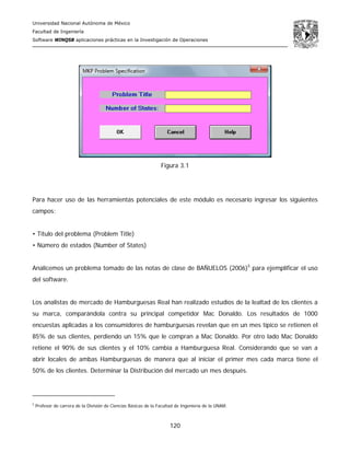 Universidad Nacional Autónoma de México
Facultad de Ingeniería
Software WINQSB aplicaciones prácticas en la Investigación de Operaciones
120
Figura 3.1
Para hacer uso de las herramientas potenciales de este módulo es necesario ingresar los siguientes
campos:
• Titulo del problema (Problem Title)
• Número de estados (Number of States)
Analicemos un problema tomado de las notas de clase de BAÑUELOS (2006)5
para ejemplificar el uso
del software.
Los analistas de mercado de Hamburguesas Real han realizado estudios de la lealtad de los clientes a
su marca, comparándola contra su principal competidor Mac Donaldo. Los resultados de 1000
encuestas aplicadas a los consumidores de hamburguesas revelan que en un mes típico se retienen el
85% de sus clientes, perdiendo un 15% que le compran a Mac Donaldo. Por otro lado Mac Donaldo
retiene el 90% de sus clientes y el 10% cambia a Hamburguesa Real. Considerando que se van a
abrir locales de ambas Hamburguesas de manera que al iniciar el primer mes cada marca tiene el
50% de los clientes. Determinar la Distribución del mercado un mes después.
5
Profesor de carrera de la División de Ciencias Básicas de la Facultad de Ingeniería de la UNAM.
 
