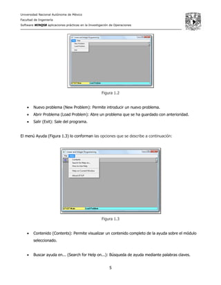 Universidad Nacional Autónoma de México
Facultad de Ingeniería
Software WINQSB aplicaciones prácticas en la Investigación de Operaciones
5
Figura 1.2
• Nuevo problema (New Problem): Permite introducir un nuevo problema.
• Abrir Problema (Load Problem): Abre un problema que se ha guardado con anterioridad.
• Salir (Exit): Sale del programa.
El menú Ayuda (Figura 1.3) lo conforman las opciones que se describe a continuación:
Figura 1.3
• Contenido (Contents): Permite visualizar un contenido completo de la ayuda sobre el módulo
seleccionado.
• Buscar ayuda en... (Search for Help on...): Búsqueda de ayuda mediante palabras claves.
 
