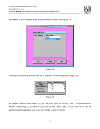 Universidad Nacional Autónoma de México
Facultad de Ingeniería
Software WINQSB aplicaciones prácticas en la Investigación de Operaciones
122
Insertamos el nuevo nombre de los estados como se muestra en la figura 3.4.
Figura 3.4
Al introducir los datos proporcionados por el problema tenemos lo siguiente. Figura 3.5
Figura 3.5
La plantilla representa una matriz con las relaciones entre los estados (State), sus probabilidades
iniciales (Initial Prob.) y el costo de cada uno de ellos (State Cost). En este caso no se nos ha
proporcionado ningún costo, por lo que este campo se deja en blanco.
 