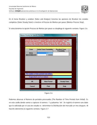 Universidad Nacional Autónoma de México
Facultad de Ingeniería
Software WINQSB aplicaciones prácticas en la Investigación de Operaciones
123
En el menú Resolver y analizar (Solve and Analyze) tenemos las opciones de Resolver los estados
completos (Solve Steady State) o mostrar el Proceso de Markov por pasos (Markov Process Step).
Si seleccionamos la opción Proceso de Markov por pasos se despliega la siguiente ventana. Figura 3.6.
Figura 3.6
Podemos observar el Número de periodos procesados (The Number of Time Periods from Initial). Es
en esta casilla donde vamos a capturar el número: 1 y pulsamos “ok”. Se registró el número uno dado
que lo solicitado por el caso de estudio es determinar la Distribución del mercado un mes después. Al
hacerlo obtenemos la siguiente ventana. Figura 3.7
 