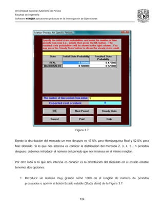 Universidad Nacional Autónoma de México
Facultad de Ingeniería
Software WINQSB aplicaciones prácticas en la Investigación de Operaciones
124
Figura 3.7
Donde la distribución del mercado un mes después es 47.5% para Hamburguesa Real y 52.5% para
Mac Donaldo. Si lo que nos interesa es conocer la distribución del mercado 2, 3, 4, 5… n periodos
después; debemos introducir el número del periodo que nos interesa en el mismo renglón.
Por otro lado si lo que nos interesa es conocer es la distribución del mercado en el estado estable
tenemos dos opciones:
1. Introducir un número muy grande como 1000 en el renglón de número de periodos
procesados u oprimir el botón Estado estable (Stady state) de la Figura 3.7.
 