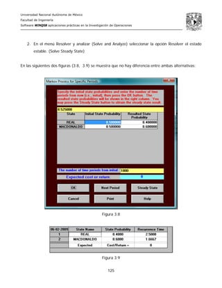 Universidad Nacional Autónoma de México
Facultad de Ingeniería
Software WINQSB aplicaciones prácticas en la Investigación de Operaciones
125
2. En el menú Resolver y analizar (Solve and Analyze) seleccionar la opción Resolver el estado
estable. (Solve Steady State)
En las siguientes dos figuras (3.8, 3.9) se muestra que no hay diferencia entre ambas alternativas:
Figura 3.8
Figura 3.9
 