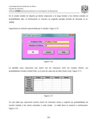 Universidad Nacional Autónoma de México
Facultad de Ingeniería
Software WINQSB aplicaciones prácticas en la Investigación de Operaciones
126
En el estado estable no importa ya donde empezaste a la larga tiendes a los mismos estados en
probabilidades fijas. A continuación se muestra un segundo ejemplo tomado de Quesada et al.,
(2008).
Ingresemos un sistema representado por 4 estados. Figura 3.10
Figura 3.10
La plantilla vacía representa una matriz con las relaciones entre los estados (State), sus
probabilidades iniciales (Initial Prob.) y el costo de cada uno de ellos (State Cost). Figura 3.11.
Figura 3.11
En esta tabla que representa nuestra matriz de transición vamos a registrar las probabilidades de
nuestro modelo y los costos asociados a cada estado. La tabla llena se muestra a continuación.
Figura 3.12.
 