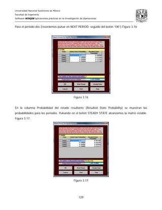 Universidad Nacional Autónoma de México
Facultad de Ingeniería
Software WINQSB aplicaciones prácticas en la Investigación de Operaciones
129
Para el periodo dos (recordemos pulsar en NEXT PERIOD seguido del botón “OK”) Figura 3.16
Figura 3.16
En la columna Probabilidad del estado resultante (Resulted State Probability) se muestran las
probabilidades para los periodos. Pulsando en el botón STEADY STATE alcanzamos la matriz estable.
Figura 3.17.
Figura 3.17
 