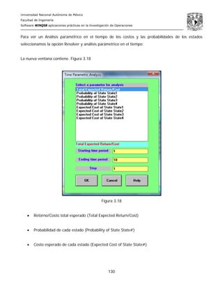 Universidad Nacional Autónoma de México
Facultad de Ingeniería
Software WINQSB aplicaciones prácticas en la Investigación de Operaciones
130
Para ver un Análisis paramétrico en el tiempo de los costos y las probabilidades de los estados
seleccionamos la opción Resolver y análisis parámetrico en el tiempo:
La nueva ventana contiene. Figura 3.18
Figura 3.18
• Retorno/Costo total esperado (Total Expected Return/Cost)
• Probabilidad de cada estado (Probability of State State#)
• Costo esperado de cada estado (Expected Cost of State State#)
 