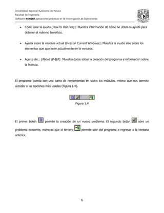 Universidad Nacional Autónoma de México
Facultad de Ingeniería
Software WINQSB aplicaciones prácticas en la Investigación de Operaciones
6
• Cómo usar la ayuda (How to Use Help): Muestra información de cómo se utiliza la ayuda para
obtener el máximo beneficio.
• Ayuda sobre la ventana actual (Help on Current Windows): Muestra la ayuda sólo sobre los
elementos que aparecen actualmente en la ventana.
• Acerca de... (About LP-ILP): Muestra datos sobre la creación del programa e información sobre
la licencia.
El programa cuenta con una barra de herramientas en todos los módulos, misma que nos permite
acceder a las opciones más usadas (Figura 1.4).
Figura 1.4
El primer botón permite la creación de un nuevo problema. El segundo botón abre un
problema existente, mientras que el tercero permite salir del programa o regresar a la ventana
anterior.
 