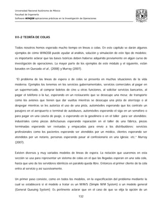 Universidad Nacional Autónoma de México
Facultad de Ingeniería
Software WINQSB aplicaciones prácticas en la Investigación de Operaciones
132
III-2 TEORÍA DE COLAS
Todos nosotros hemos esperado mucho tiempo en líneas o colas. En este capítulo se darán algunos
ejemplos de cómo WINQSB puede ayudar al análisis, solución y simulación de este tipo de modelos;
es importante aclarar que las bases teóricas deben haberse adquirido previamente en algún curso de
investigación de operaciones. La mayor parte de los ejemplos de este módulo y el siguiente, están
basados en Quesada et al., (2008) y Murray (2007).
“El problema de las líneas de espera o de colas se presenta en muchas situaciones de la vida
moderna. Ejemplos los tenemos en los servicios gubernamentales, servicios comerciales al pagar en
un supermercado, al comprar boletos de cine u otras funciones, al solicitar servicios bancarios, al
pagar el teléfono o la luz, esperando en un restaurante que se desocupe una mesa; de transporte
como los aviones que tienen que dar vueltas mientras se desocupa una pista de aterrizaje o al
despegar mientras se les autoriza el uso de una pista, automóviles esperando que los contrate un
pasajero en el aeropuerto o terminal de autobuses, automóviles esperando el siga en un semáforo o
para pagar en una caseta de peaje, o esperando en la gasolinera o en el taller para ser atendidos;
industriales como piezas defectuosas esperando reparación en el taller de una fábrica, piezas
terminadas esperando ser revisadas y empacadas para envío a los distribuidores; servicios
profesionales como los pacientes esperando ser atendidos por un médico, clientes esperando ser
atendidos por un notario, personas esperando pasar al confesionario en una iglesia; etc.” Murray
(2007).
Existen diversos y muy variados modelos de líneas de espera. La notación que usaremos en esta
sección se usa para representar un sistema de colas en el que las llegadas esperan en una sola cola,
hasta que uno de los servidores idénticos en paralelo queda libre. Entonces el primer cliente de la cola
entra al servicio y así sucesivamente.
Un primer paso consiste, como en todos los modelos, en la especificación del problema mediante la
cual se establecerá si el modelo a tratar es un M/M/S (Simple M/M System) o un modelo general
(General Queuing System). Es pertinente aclarar que en el caso de que se elija la opción de un
 