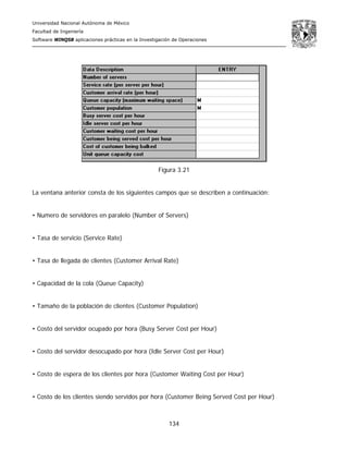 Universidad Nacional Autónoma de México
Facultad de Ingeniería
Software WINQSB aplicaciones prácticas en la Investigación de Operaciones
134
Figura 3.21
La ventana anterior consta de los siguientes campos que se describen a continuación:
• Numero de servidores en paralelo (Number of Servers)
• Tasa de servicio (Service Rate)
• Tasa de llegada de clientes (Customer Arrival Rate)
• Capacidad de la cola (Queue Capacity)
• Tamaño de la población de clientes (Customer Population)
• Costo del servidor ocupado por hora (Busy Server Cost per Hour)
• Costo del servidor desocupado por hora (Idle Server Cost per Hour)
• Costo de espera de los clientes por hora (Customer Waiting Cost per Hour)
• Costo de los clientes siendo servidos por hora (Customer Being Served Cost per Hour)
 