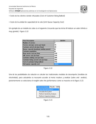 Universidad Nacional Autónoma de México
Facultad de Ingeniería
Software WINQSB aplicaciones prácticas en la Investigación de Operaciones
135
• Costo de los clientes siendo rehusados (Cost of Customer Being Balked)
• Costo de la unidad de capacidad de la cola (Unit Queue Capacity Cost)
Un ejemplo de un modelo de colas es el siguiente (recuerde que las letras M indican un valor infinito o
muy grande). Figura 3.22
Figura 3.22
Una de las posibilidades de solución es calcular las tradicionales medidas de desempeño (medidas de
efectividad), para calcularlas es necesario acceder al menú resolver y analizar (solve and analize),
posteriormente se selecciona el renglón solve the performance como se muestra en la figura 3.23.
Figura 3.23
 