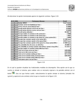 Universidad Nacional Autónoma de México
Facultad de Ingeniería
Software WINQSB aplicaciones prácticas en la Investigación de Operaciones
136
Al seleccionar la opción mencionada aparece la siguiente ventana. Figura 3.24
Figura 3.24
En el cual se pueden visualizar las tradicionales medidas de desempeño. Otra opción con la que se
cuenta es simular el sistema, para realizar esto es necesario regresar a la pantalla anterior con el
botón . Una vez que hemos vuelto; seleccionamos la opción simular el sistema (simulate the
system) y aparecerá una ventana como la que se muestra en la figura 3.25.
 