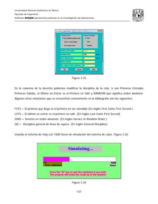 Universidad Nacional Autónoma de México
Facultad de Ingeniería
Software WINQSB aplicaciones prácticas en la Investigación de Operaciones
137
Figura 3.25
En la columna de la derecha podemos modificar la disciplina de la cola, si son Primeras Entradas
Primeras Salidas, el Último en Entrar es el Primero en Salir y RAMDOM que significa orden aleatorio.
Algunas otras notaciones que se encuentran comúnmente en la bibliografía son las siguientes:
FCFS = El primero que llega es el primero en ser atendido (En inglés First Come First Served ).
LCFS = El último en entrar es el primero en salir. (En inglés Last Come First Served)
SIRO = Servicio en orden aleatorio. (En inglés Service In Random Order.)
GD = Disciplina general de línea de espera. (En inglés General Discipline)
Usando el sistema de reloj con 1000 horas de simulación del sistema de colas. Figura 3.26
Figura 3.26
 