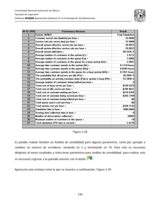 Universidad Nacional Autónoma de México
Facultad de Ingeniería
Software WINQSB aplicaciones prácticas en la Investigación de Operaciones
139
Figura 3.28
Es posible realizar también un Análisis de sensibilidad para algunos parámetros; como por ejemplo a
cambios en número de servidores, iniciando en 2 y terminando en 10. Para esto es necesario
dirigirnos al menú resultados y seleccionar parámetros para análisis de sensibilidad; para realizar esto
es necesario regresar a la pantalla anterior con el botón .
Aparecerá una ventana como la que se muestra a continuación. Figura 3.29.
 