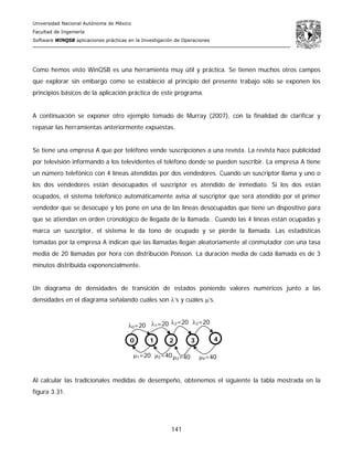 Universidad Nacional Autónoma de México
Facultad de Ingeniería
Software WINQSB aplicaciones prácticas en la Investigación de Operaciones
141
Como hemos visto WinQSB es una herramienta muy útil y práctica. Se tienen muchos otros campos
que explorar sin embargo como se estableció al principio del presente trabajo sólo se exponen los
principios básicos de la aplicación práctica de este programa.
A continuación se exponer otro ejemplo tomado de Murray (2007), con la finalidad de clarificar y
repasar las herramientas anteriormente expuestas.
Se tiene una empresa A que por teléfono vende suscripciones a una revista. La revista hace publicidad
por televisión informando a los televidentes el teléfono donde se pueden suscribir. La empresa A tiene
un número telefónico con 4 líneas atendidas por dos vendedores. Cuando un suscriptor llama y uno o
los dos vendedores están desocupados el suscriptor es atendido de inmediato. Si los dos están
ocupados, el sistema telefónico automáticamente avisa al suscriptor que será atendido por el primer
vendedor que se desocupe y los pone en una de las líneas desocupadas que tiene un dispositivo para
que se atiendan en orden cronológico de llegada de la llamada.. Cuando las 4 líneas están ocupadas y
marca un suscriptor, el sistema le da tono de ocupado y se pierde la llamada. Las estadísticas
tomadas por la empresa A indican que las llamadas llegan aleatoriamente al conmutador con una tasa
media de 20 llamadas por hora con distribución Poisson. La duración media de cada llamada es de 3
minutos distribuida exponencialmente.
Un diagrama de densidades de transición de estados poniendo valores numéricos junto a las
densidades en el diagrama señalando cuáles son λ’s y cuáles μ’s.
Al calcular las tradicionales medidas de desempeño, obtenemos el siguiente la tabla mostrada en la
figura 3.31.
λ0=20 λ1=20 λ2=20 λ3=20
μ1=20 μ2=40μ3=40 μ4=40
0 1 2 3 4
 