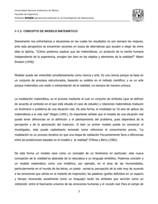 Universidad Nacional Autónoma de México
Facultad de Ingeniería
Software WINQSB aplicaciones prácticas en la Investigación de Operaciones
7
I-1.2 CONCEPTO DE MODELO MATEMÁTICO
Diariamente nos enfrentamos a situaciones en las cuales los resultados no son siempre los mejores,
ante esta perspectiva se encaminan acciones en busca de alternativas que ayuden a elegir de entre
ellas la óptima, “¿Cómo podemos explicar que las matemáticas, un producto de la mente humana
independiente de la experiencia, encajen tan bien en los objetos y elementos de la realidad?” Albert
Einstein (1938).
Modelar puede ser entendido simultáneamente como ciencia y arte. Es una ciencia porque se basa en
un conjunto de procesos estructurados, basando su análisis en el método científico; y es un arte
porque materializa una visión o interpretación de la realidad, no siempre de manera unívoca.
La modelación matemática, es el proceso mediante el cual un conjunto de símbolos (que se definen
de acuerdo al contexto en el que está situado el caso de estudio) y relaciones matemáticas traducen
un fenómeno o problema de una situación real. De esta forma, el modelado es "el arte de aplicar las
matemáticas a la vida real" Mogen (1991). Es importante señalar que el modelo de una situación real
puede tener diferencias en la definición y el planteamiento del problema, pues dependerá de la
percepción y de la apreciación del traductor. Si bien un primer modelo puede no convencer al
investigador, este puede replantearlo tomando como referencia el conocimiento previo. “La
modelación es un proceso iterativo en que una etapa de validación frecuentemente lleva a diferencias
entre las predicciones basadas en el modelo y la realidad” O’Shea y Berry (1982).
De esta forma un modelo nace como un concepto de un fenómeno en particular; esta nueva
concepción de la realidad es abstraída de la naturaleza a un lenguaje simbólico. Podemos concebir a
un modelo matemático como una metáfora; por ejemplo, en el área de las Humanidades,
particularmente en el mundo de las letras, un poeta recrea su percepción de la vida muy de acuerdo
a las emociones que sienta en el instante de inspiración; las palabras (grafos definidos en un espacio
y tiempo reconocido socialmente como un lenguaje) serán los símbolos que servirán como un
intérprete entre el fascinante universo de las emociones humanas y el mundo real. Para el campo de
 