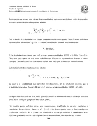 Universidad Nacional Autónoma de México
Facultad de Ingeniería
Software WINQSB aplicaciones prácticas en la Investigación de Operaciones
144
Supongamos que se nos pide calcular la probabilidad de que ambos vendedores estén desocupados.
Matemáticamente tenemos la siguiente relación:
P0 =
348.023/8)2/1(
21
1
!
1
12
0
4
3
2
==⎥
⎦
⎤
⎢
⎣
⎡
+
−
= =
−
∑ ∑n n
n
n
Que es igual a la probabilidad que los dos vendedores estén desocupados. Si verificamos en la tabla
de medidas de desempeño. Figura 3.33. Sin simular el sistema tenemos directamente que
P0 = 33.4862%.
En la simulación tenemos que para n=0 tenemos una probabilidad de 0.3375 = 33.75%. Figura 3.34.
Obsérvese que a pesar de que estas probabilidades difieren son equivalentes e ilustran el mismo
concepto. Calculemos ahora la probabilidad de que a un suscriptor le contesten inmediatamente.
Matemáticamente tenemos la siguiente relación:
2,1,
!
0
== n
n
P
Pn
; P1 = P0 = 0.348; P0 + P1 = 0.606
Es igual a la probabilidad que contesten inmediatamente. En la simulación tenemos que la
probabilidad acumulada (figura 3.34) para n=1 tenemos una probabilidad de 0.6758 = 67.58%.
Es importante mencionar en este punto que teóricamente el modelo más exacto es el que se ilustra
en los libros como por ejemplo en Hiller et al., (2006).
“Un modelo puede definirse como una representación simplificada de carácter cualitativo o
cuantitativo de un sistema.” Gerez et al., (1995). Este sistema puede estar ya funcionando o se
puede estar diseñando. En el primer caso se emplea el modelo para obtener u conocimiento de su
operación y estado o Futuro. En el segundo caso el modelo se usa para el diseño del sistema.
 