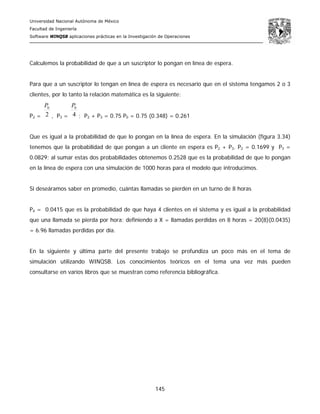 Universidad Nacional Autónoma de México
Facultad de Ingeniería
Software WINQSB aplicaciones prácticas en la Investigación de Operaciones
145
Calculemos la probabilidad de que a un suscriptor lo pongan en línea de espera.
Para que a un suscriptor lo tengan en línea de espera es necesario que en el sistema tengamos 2 o 3
clientes, por lo tanto la relación matemática es la siguiente:
P2 = 2
0P
, P3 = 4
0P
; P2 + P3 = 0.75 P0 = 0.75 (0.348) = 0.261
Que es igual a la probabilidad de que lo pongan en la línea de espera. En la simulación (figura 3.34)
tenemos que la probabilidad de que pongan a un cliente en espera es P2 + P3. P2 = 0.1699 y P3 =
0.0829; al sumar estas dos probabilidades obtenemos 0.2528 que es la probabilidad de que lo pongan
en la línea de espera con una simulación de 1000 horas para el modelo que introducimos.
Si deseáramos saber en promedio, cuántas llamadas se pierden en un turno de 8 horas
P4 = 0.0415 que es la probabilidad de que haya 4 clientes en el sistema y es igual a la probabilidad
que una llamada se pierda por hora; definiendo a X = llamadas perdidas en 8 horas = 20(8)(0.0435)
= 6.96 llamadas perdidas por día.
En la siguiente y última parte del presente trabajo se profundiza un poco más en el tema de
simulación utilizando WINQSB. Los conocimientos teóricos en el tema una vez más pueden
consultarse en varios libros que se muestran como referencia bibliográfica.
 