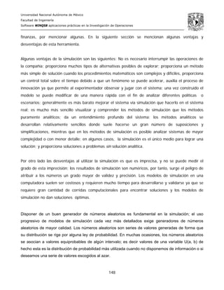 Universidad Nacional Autónoma de México
Facultad de Ingeniería
Software WINQSB aplicaciones prácticas en la Investigación de Operaciones
148
finanzas, por mencionar algunas. En la siguiente sección se mencionan algunas ventajas y
desventajas de esta herramienta.
Algunas ventajas de la simulación son las siguientes: No es necesario interrumpir las operaciones de
la compañía; proporciona muchos tipos de alternativas posibles de explorar; proporciona un método
más simple de solución cuando los procedimientos matemáticos son complejos y difíciles, proporciona
un control total sobre el tiempo debido a que un fenómeno se puede acelerar, auxilia el proceso de
innovación ya que permite al experimentador observar y jugar con el sistema; una vez construido el
modelo se puede modificar de una manera rápida con el fin de analizar diferentes políticas o
escenarios; generalmente es más barato mejorar el sistema vía simulación que hacerlo en el sistema
real; es mucho más sencillo visualizar y comprender los métodos de simulación que los métodos
puramente analíticos; da un entendimiento profundo del sistema; los métodos analíticos se
desarrollan relativamente sencillos donde suele hacerse un gran número de suposiciones y
simplificaciones, mientras que en los métodos de simulación es posible analizar sistemas de mayor
complejidad o con menor detalle; en algunos casos, la simulación es el único medio para lograr una
solución; y proporciona soluciones a problemas sin solución analítica.
Por otro lado las desventajas al utilizar la simulación es que es imprecisa, y no se puede medir el
grado de esta imprecisión; los resultados de simulación son numéricos, por tanto, surge el peligro de
atribuir a los números un grado mayor de validez y precisión. Los modelos de simulación en una
computadora suelen ser costosos y requieren mucho tiempo para desarrollarse y validarse ya que se
requiere gran cantidad de corridas computacionales para encontrar soluciones y los modelos de
simulación no dan soluciones óptimas.
Disponer de un buen generador de números aleatorios es fundamental en la simulación; el uso
progresivo de modelos de simulación cada vez más detallados exige generadores de números
aleatorios de mayor calidad. Los números aleatorios son series de valores generadas de forma que
su distribución se rige por alguna ley de probabilidad. En muchas ocasiones, los números aleatorios
se asocian a valores equiprobables de algún intervalo; es decir valores de una variable U(a, b) de
hecho esta es la distribución de probabilidad más utilizada cuando no disponemos de información o si
deseamos una serie de valores escogidos al azar.
 