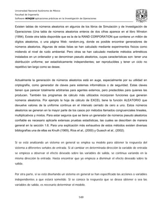 Universidad Nacional Autónoma de México
Facultad de Ingeniería
Software WINQSB aplicaciones prácticas en la Investigación de Operaciones
149
Existen tablas de números aleatorios en algunos de los libros de Simulación y de Investigación de
Operaciones (Una tabla de números aleatorios enteros de dos cifras aparece en el libro Winston
(1994). Existe otra tabla disponible que es la de la RAND CORPORATION que contiene un millón de
dígitos aleatorios, o una página Web: random.org, donde es posible encontrar generadores de
números aleatorios. Algunas de estas listas se han calculado mediante experimentos físicos como
midiendo el nivel de ruido ambiental. Pero otras se han calculado mediante métodos aritméticos
instalados en un ordenador y se denominan pseudo aleatorios, cuyas características son: tener una
distribución uniforme; ser estadísticamente independientes; ser reproducibles y tener un ciclo no
repetitivo tan largo como se desee.
Actualmente la generación de números aleatorios está en auge, especialmente por su utilidad en
criptografía, como generador de claves para sistemas informáticos o de seguridad. Estas claves
tienen que parecer totalmente arbitrarias para agentes externos, pero predecibles para quienes las
producen. También los programas de cálculo más utilizados incorporan funciones que generan
números aleatorios. Por ejemplo la hoja de cálculo de EXCEL tiene la función ALEATORIO que
devuelve valores de la uniforme continua en el intervalo cerrado de cero a uno. Estos números
aleatorios se generan en la mayor parte de los casos por métodos llamados congruenciales lineales,
multiplicativos y mixtos. Para estar seguros que se tiene un generador de números pseudo aleatorios
confiable es necesario aplicarle extensas pruebas estadísticas, las cuales se describen de manera
general en la sección 1.6. Para una explicación más exhaustiva de estos métodos existen diversas
bibliografías una de ellas es Knuth (1969), Ríos et al., (2000) y Guasch et al., (2002).
Si se está analizando un sistema en general se emplea su modelo para obtener la respuesta del
sistema a diferentes señales de entrada. Si al cambiar en determinada dirección la variable de entrada
se empieza a observar el efecto deseado sobre las variables de salida, se continua variando en la
misma dirección la entrada. Hasta encontrar que ya empieza a disminuir el efecto deseado sobre la
salida.
Por otra parte, si se está diseñando un sistema en general se han especificado las acciones o variables
independientes a que estará sometido. Si se conoce la respuesta que se desea obtener o sea las
variables de salida, es necesario determinar el modelo.
 