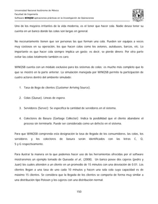 Universidad Nacional Autónoma de México
Facultad de Ingeniería
Software WINQSB aplicaciones prácticas en la Investigación de Operaciones
150
Uno de los mayores irritantes de la vida moderna, es el tener que hacer cola. Nadie desea tener su
cuenta en un banco donde las colas son largas en general.
No necesariamente tienen que ser personas las que forman una cola. Pueden ser equipos a veces
muy costosos en su operación, los que hacen colas como los aviones, autobuses, barcos, etc. Lo
importante es que hacer cola siempre implica un gasto; es decir, se pierde dinero. Por otra parte
evitar las colas totalmente también es caro.
WINQSB cuenta con un módulo exclusivo para los sistemas de colas; es mucho más completo que lo
que se mostró en la parte anterior. La simulación manejada por WINQSB permite la participación de
cuatro actores dentro del ambiente simulado:
1. Tasa de llega de clientes (Customer Arriving Source).
2. Colas (Queue). Líneas de espera.
3. Servidores (Server): Se especifica la cantidad de servidores en el sistema.
4. Colectores de Basura (Garbage Collector): Indica la posibilidad que el cliente abandone el
proceso sin terminarlo. Puede ser considerado como un defecto en el sistema.
Para que WINQSB comprenda esta designación la tasa de llegada de los consumidores, las colas, los
servidores y los colectores de basura serán identificados con las letras C, Q,
S y G respectivamente.
Para ilustrar la manera en la que podemos hacer uso de las herramientas ofrecidas por el software
mostraremos un ejemplo tomado de Quesada et al., (2008). Un banco posee dos cajeros (pedro y
Juan) los cuales atienden a un cliente en un promedio de 15 minutos con una desviación de 0.01. Los
clientes llegan a una tasa de uno cada 10 minutos y hacen una sola cola cuya capacidad es de
máximo 15 clientes. Se considera que la llegada de los clientes se comporta de forma muy similar a
una distribución tipo Poisson y los cajeros con una distribución normal.
 