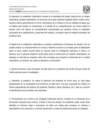 Universidad Nacional Autónoma de México
Facultad de Ingeniería
Software WINQSB aplicaciones prácticas en la Investigación de Operaciones
8
la Ingeniería, la modelación matemática consiste en el reemplazo del objeto cognitivo por su imagen
matemática (modelo matemático). El diccionario de la Real Academia Española define modelo como:
Esquema teórico generalmente en forma matemática, de un sistema o de una realidad compleja, que
se elabora para facilitar su comprensión y el estudio de su comportamiento. Así mismo implica la
relación entre dos figuras no necesariamente representadas por personas únicas; el modelador
(encargado de la especificación y desarrollo del modelo) y el experto sobre la realidad (conocedor del
problema real).
El objetivo de la modelación matemática es entender ampliamente el fenómeno de estudio y de ser
posible predecir su comportamiento en el futuro. Podemos encontrar una amplia gama de bibliografía
sobre el tema, existen muchos libros de ciencias como la Investigación Operativa, la Física y la
Química; que en general proponen ciertos pasos para la construcción de modelos matemáticos; sin
embargo en esta tesis se proponen siete más una etapas que componen el desarrollo de un modelo
matemático y su solución, las cuales se describen a continuación:
1. Elección del tema o caso de estudio. Se debe partir de un problema del mundo real que resulte de
interés particular para el investigador.
2. Identificar el problema. Se realiza la definición del problema de forma clara, en esta etapa
(dependiendo de la complejidad del fenómeno) se debe tener una gran capacidad de análisis y/o
síntesis (dependiendo del carácter del problema: Mecánico, Social, Operativo, etc.). Esto va a permitir
la identificación de las variables más relevantes.
3. Familiarización con el tema a ser modelado (referencial teórico). Consiste en la recolección de la
información necesaria para conocer a fondo el tema de estudio; los problemas reales suelen estar
definidos en términos vagos e imprecisos, los datos son vitales para conseguir un realismo o
aplicabilidad en las soluciones y a menudo representan el cuello de botella del proceso de modelado.
 
