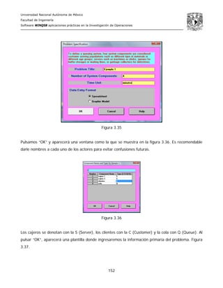 Universidad Nacional Autónoma de México
Facultad de Ingeniería
Software WINQSB aplicaciones prácticas en la Investigación de Operaciones
152
Figura 3.35
Pulsamos “OK” y aparecerá una ventana como la que se muestra en la figura 3.36. Es recomendable
darle nombres a cada uno de los actores para evitar confusiones futuras.
Figura 3.36
Los cajeros se denotan con la S (Server), los clientes con la C (Customer) y la cola con Q (Queue). Al
pulsar “OK”, aparecerá una plantilla donde ingresaremos la información primaria del problema. Figura
3.37.
 