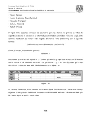 Universidad Nacional Autónoma de México
Facultad de Ingeniería
Software WINQSB aplicaciones prácticas en la Investigación de Operaciones
154
• Poisson (Poisson)
• Función de potencia (Power Function)
• Triangular (Triangular)
• Uniforme (Uniform)
• Weibull (Weibull)
De igual forma debemos completar los parámetros para los clientes. Lo primero es indicar la
dependencia de una de las colas en la columna Sucesor inmediato (Immediate Follower). Luego, en la
columna Distribución del tiempo entre llegada (Interarrival Time Distribution) con el siguiente
formato:
Distribución/Parámetro 1/Parámetro 2/Parámetro 3
Para nuestro caso, la distribución quedaría:
Poisson/0.1
Recordemos que la tasa de llegada es 0.1 clientes por minuto y sigue una distribución de Poisson
donde lanbda es el parámetro necesario. Los parámetros 2 y 3 no son requeridos para esta
distribución. El resultado debe lucir como se muestra en la figura 3.38.
Figura 3.38
La columna Distribución de los tamaños de los lotes (Batch Size Distribution), indica si los clientes
llegan de forma agrupada o individual. En nuestro caso omitiremos llenar esta columna indicando que
los clientes llegan de a uno a uno al banco.
 