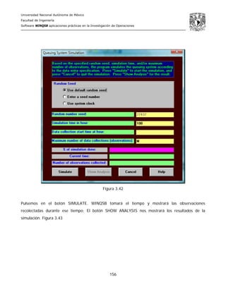 Universidad Nacional Autónoma de México
Facultad de Ingeniería
Software WINQSB aplicaciones prácticas en la Investigación de Operaciones
156
Figura 3.42
Pulsemos en el botón SIMULATE. WINQSB tomará el tiempo y mostrará las observaciones
recolectadas durante ese tiempo: El botón SHOW ANALYSIS nos mostrará los resultados de la
simulación. Figura 3.43
 