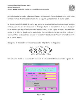 Universidad Nacional Autónoma de México
Facultad de Ingeniería
Software WINQSB aplicaciones prácticas en la Investigación de Operaciones
158
Para intercambiar los modos pulsamos en Pasar a formato matriz (Switch to Matrix Form) en el menú
Formato (Format). A continuación simularemos un segundo ejemplo tomado de Murray (2007).
Se tiene un negocio de lavado de coches que cuenta con dos estaciones de lavado y espacio para dos
carros que esperan ser lavados cuando se desocupe alguna de las estaciones de lavado. Cualquier
coche adicional que llegue cuando están las dos estaciones y los dos lugares de espera ocupados se le
rehúsa el servicio. La llegada de los automóviles tiene distribución Poisson con tasa media de 5
coches por hora. La duración del servicio de lavado tiene distribución de Poisson con una tasa media
de 5 coches por hora.
El diagrama de densidades de transición de estados del problema es el siguiente:
Para simular el modelo es necesario abrir el módulo de Simulación de Sistemas de Colas. Figura 3.45.
Figura 3.45
λ0=5 λ1=5 λ2=5 λ3=5
μ1=5 μ2=10μ3=10 μ4=10
0 1 2 3 4
 